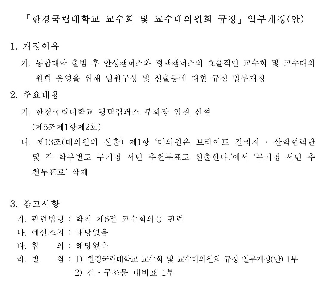 한경국립대학교 교수회 및 교수대의원회 규정」일부개정(안)  1. 개정이유  가. 통합대학 출범 후 안성캠퍼스와 평택캠퍼스의 효율적인 교수회 및 교수대의원회 운영을 위해 임원구성 및 선출등에 대한 규정 일부개정 2. 주요내용  가. 한경국립대학교 평택캠퍼스 부회장 임원 신설(제5조제1항제2호)  나. 제13조(대의원의 선출) 제1항 ‘대의원은 브라이트 칼리지 · 산학협력단 및 각 학부별로 무기명 서면 추천투표로 선출한다.’에서 ‘무기명 서면 추천투표로’ 삭제  3. 참고사항 가. 관련법령 : 학칙 제6절 교수회의등 관련  나. 예산조치 : 해당없음 다. 합    의 : 해당없음 라. 별    첨 : 1) 한경국립대학교 교수회 및 교수대의원회 규정 일부개정(안) 1부               2) 신․구조문 대비표 1부